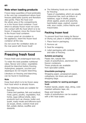 Page 30en 
30
Note when loading products
Freeze large quantities of food preferably  
in the very top compartment where food  
freezes particularly quickly and therefore  
also gently. Place the food over  
the whole area of the compartments 
or in the frozen food container. Food 
which is already frozen must not come 
into contact with the food which is to be  
frozen. If required, move the frozen food  
to the frozen food container. 
To ensure good air circulation in  
the appliance, insert the frozen food...