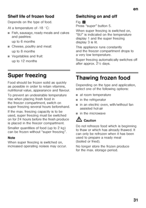 Page 31en31
Shelf life of frozen food
Depends on the type of food. 
At a temperature of -18 °C:
■Fish, sausage, ready meals and cakes  
and pastries: 
up to 6 months
■Cheese, poultry and meat: 
up to 8 months
■Vegetables and fruit: 
up to 12 months
Super freezing
Food should be frozen solid as quickly  
as possible in order to retain vitamins, 
nutritional value, appearance and flavour. 
To prevent an undesirable temperature  
rise when placing fresh food in  
the freezer compartment, switch on  
super freezing...