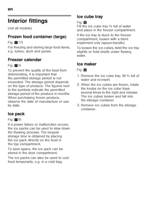 Page 32en 
32
Interior fittings
(not all models)
Frozen food container (large)
Fig.1/15
For freezing and storing large food items,  
e.g. turkey, duck and goose.
Freezer calendar
Fig.  7/A
To prevent the quality of the food from 
deteriorating, it is important that 
the permitted storage period is not  
exceeded. The storage period depends  
on the type of produce. The figures next 
to the symbols indicate the permitted 
storage period of the produce in months. 
When purchasing frozen produce, 
observe the date...