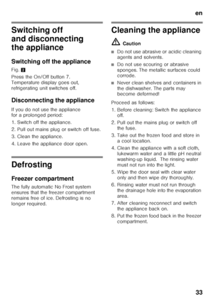 Page 33en33
Switching off  
and disconnecting  
the appliance 
Switching off the appliance
Fig. 2
Press the On/Off button 7.  
Temperature display goes out, 
refrigerating unit switches off.
Disconnecting the appliance
If you do not use the appliance  
for a prolonged period: 
1. Switch off the appliance. 
2. Pull out mains plug or switch off fuse.
3. Clean the appliance. 
4. Leave the appliance door open.
Defrosting 
Freezer compartment
The fully automatic No Frost system  
ensures that the freezer compartment...