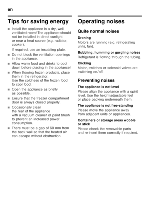 Page 34en 
34
Tips for saving energy
■Install the appliance in a dry, well  
ventilated room! The appliance should 
not be installed in direct sunlight 
or near a heat source (e.g. radiator,  
cooker). 
If required, use an insulating plate.
■Do not block the ventilation openings  
in the appliance.
■Allow warm food and drinks to cool  
down before placing in the appliance!
■When thawing frozen products, place  
them in the refrigerator.
Use the coldness of the frozen food 
to cool food.
■Open the appliance as...