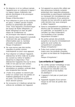 Page 40fr 
40
■Ne dégivrez ni et ne nettoyez jamais  
l’appareil avec un nettoyeur à vapeur ! 
La vapeur risque d’atteindre des  
pièces électriques et de provoquer  
un court-circuit.  
Risque d’électrocution !
■Pour détacher le givre ou les couches  
de glace, n’utilisez jamais d’objets 
pointus ou présentant des arêtes 
vives. Vous risqueriez d’endommager 
les tuyaux de fluide réfrigérant. Le 
fluide réfrigérant en train de jaillir  
risque de s’enflammer ou  
de provoquer des lésions oculaires. 
■Ne stockez...