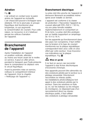 Page 43fr
43
Aération
Fig. 
3
L’air entrant en contact avec la paroi  
arrière de l’appareil se réchauffe. 
L’air chaud doit pouvoir s’échapper sans 
obstacle. S’il ne le peut pas, le groupe  
frigorifique doit fonctionner plus  
longtemps, ce qui augmente 
la consommation de courant. Pour cette 
raison, ne recouvrez ni et n’obstruez  
jamais les orifices d’aération  
de l’appareil.
Branchement  
de l’appareil
Après l’installation de l’appareil  
en position verticale, attendez 
au moins une heure avant de le...