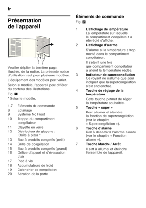 Page 44fr 
44
Présentation  
de l’appareil
Veuillez déplier la dernière page,  
illustrée, de la notice. La présente notice 
d’utilisation vaut pour plusieurs modèles. 
L’équipement des modèles peut varier.
Selon le modèle, l’appareil peut différer  
du contenu des illustrations. 
Fig. 1
*Selon lemodèle.
Éléments de commande
Fig.  2
1-7 Éléments de commande 
8E cla ir a g e
9 Système No Frost 
10 Trappe du compartiment  congélateur
11 Clayette en verre 
12 Distributeur de glaçons / Boîte à pizza *
13 Bac à...