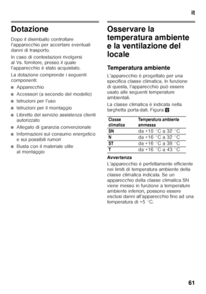 Page 61it
61
Dotazione
Dopo il disimballo controllare  
l’apparecchio per accertare eventuali 
danni di trasporto. 
In caso di contestazioni rivolgersi  
al Vs. fornitore, presso il quale 
l’apparecchio è stato acquistato. 
La dotazione comprende i seguenti  
componenti:
■Apparecchio
■Accessori (a secondo del modello)
■Istruzioni per l’uso
■Istruzioni per il montaggio
■Libretto del servizio assistenza clienti  
autorizzato
■Allegato di garanzia convenzionale
■Informazioni sul consumo energetico  
e sui...