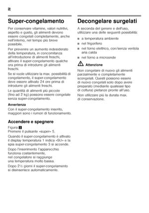 Page 68it 
68
Super-congelamento
Per conservare vitamine, valori nutritivi,  
aspetto e gusto, gli alimenti devono 
essere congelati completamente, anche 
nell’interno, nel tempo più breve  
possibile. 
Per prevenire un aumento indesiderato  
della temperatura, in concomitanza  
all’introduzione di alimenti freschi,  
attivare il super-congelamento qualche  
ora prima di introdurre gli alimenti  
freschi. 
Se si vuole utilizzare la max. possibilità di  
congelamento, il super-congelamento 
deve essere attivato...