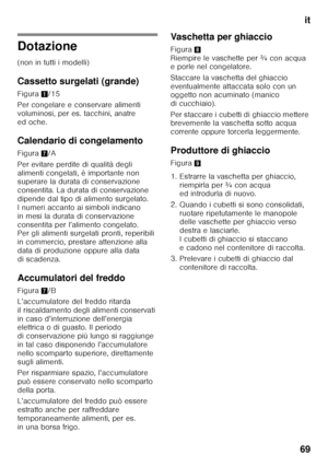 Page 69it
69
Dotazione
(non in tutti i modelli)
Cassetto surgelati (grande)
Figura 1/15
Per congelare e conservare alimenti  
voluminosi, per es. tacchini, anatre 
ed oche.
Calendario di congelamento
Figura 7/A
Per evitare perdite di qualità degli  
alimenti congelati, è importante non  
superare la durata di conservazione  
consentita. La durata di conservazione 
dipende dal tipo di alimento surgelato.  
I numeri accanto ai simboli indicano  
in mesi la durata di conservazione 
consentita per l’alimento...