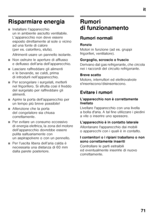 Page 71it
71
Risparmiare energia
■Installare l’apparecchio  
un in ambiente asciutto ventilabile. 
L’apparecchio non deve essere 
esposto direttamente al sole o vicino  
ad una fonte di calore 
(per es. calorifero, stufa). 
Altrimenti usare un pannello isolante.
■Non ostruire le aperture di afflusso  
e deflusso dell’aria dell’apparecchio.
■Lasciare raffreddare gli alimenti  
e le bevande, se caldi, prima 
di introdurli nell’apparecchio.
■Per scongelare i surgelati, metterli  
nel frigorifero. Si sfrutta così...