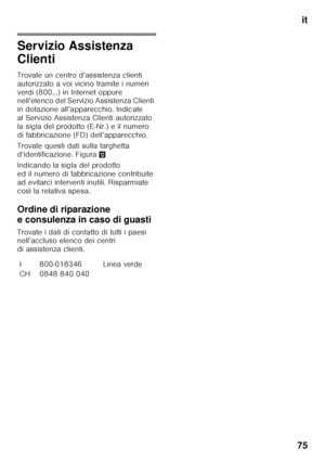 Page 75it
75
Servizio Assistenza  
Clienti
Trovate un centro d’assistenza clienti  
autorizzato a voi vicino tramite i numeri 
verdi (800…) in Internet oppure  
nell’elenco del Servizio Assistenza Clienti  
in dotazione all’apparecchio. Indicate 
al Servizio Assistenza Clienti autorizzato 
la sigla del prodotto (E-Nr.) e il numero 
di fabbricazione (FD) dell’apparecchio. 
Trovate questi dati sulla targhetta  
d’identificazione. Figura ,
Indicando la sigla del prodotto  
ed il numero di fabbricazione contribuite...