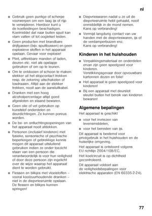 Page 77nl
77
■Gebruik geen puntige of scherpe  
voorwerpen om een laag ijs of rijp 
te verwijderen. Hierdoor kunt u  
de koelleidingen beschadigen.  
Koelmiddel dat naar buiten spuit kan  
vlam vatten of tot oogletsel leiden. 
■Geen producten met brandbare  
drijfgassen (bijv. spuitbussen) en geen 
explosieve stoffen in het apparaat 
opslaan. Gevaar voor explosie!
■Plint, uittrekbare manden of laden,  
deuren etc. niet als opstapje 
gebruiken of om op te leunen.
■Om te ontdooien of schoon te maken:  
stekker...