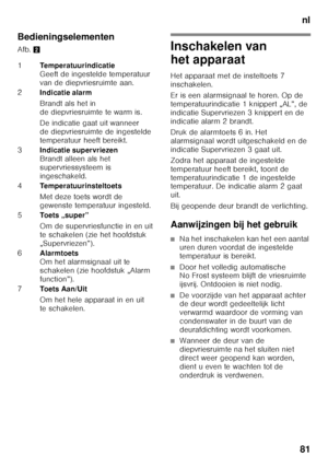 Page 81nl
81
Bedieningselementen
Afb.
2Inschakelen van  
het apparaat
Het apparaat met de insteltoets 7  
inschakelen. 
Er is een alarmsignaal te horen. Op de  
temperatuurindicatie 1 knippert „AL”, de 
indicatie Supervriezen 3 knippert en de 
indicatie alarm 2 brandt. 
Druk de alarmtoets 6 in. Het  
alarmsignaal wordt uitgeschakeld en de 
indicatie Supervriezen 3 gaat uit. 
Zodra het apparaat de ingestelde  
temperatuur heeft bereikt, toont de  
temperatuurindicatie 1 de ingestelde  
temperatuur. De indicatie...