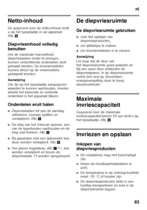 Page 83nl
83
Netto-inhoud
De gegevens over de netto-inhoud vindt  
u op het typeplaatje in uw apparaat. 
Afb. ,
Diepvriesinhoud volledig  
benutten
Om de maximale hoeveelheid  
diepvrieswaren onder te brengen,  
kunnen verschillende onderdelen eruit 
gehaald worden. De levensmiddelen  
kunnen direct op de vriesroosters  
gestapeld worden. 
Aanwijzing 
Om de op het typeplaatje aangegeven  
waarden te kunnen aanhouden, moeten  
steeds het bovenste en onderste  
onderdeel in het apparaat blijven.
Onderdelen eruit...