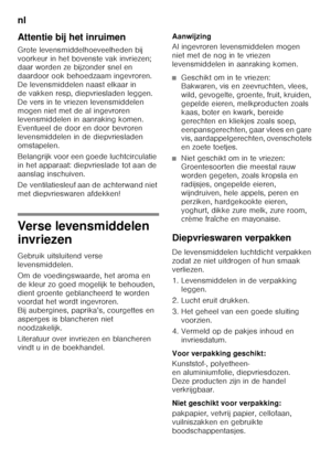 Page 84nl 
84
Attentie bij het inruimen
Grote levensmiddelhoeveelheden bij  
voorkeur in het bovenste vak invriezen;  
daar worden ze bijzonder snel en  
daardoor ook behoedzaam ingevroren.  
De levensmiddelen naast elkaar in 
de vakken resp, diepvriesladen leggen. 
De vers in te vriezen levensmiddelen 
mogen niet met de al ingevroren  
levensmiddelen in aanraking komen.  
Eventueel de door en door bevroren 
levensmiddelen in de diepvriesladen 
omstapelen. 
Belangrijk voor een goede luchtcirculatie  
in het...