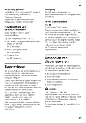 Page 85nl
85
Als sluiting geschikt: 
elastiekjes, clips van kunststof, touwtjes,  
koudebestendig plakband e.d. 
Zakjes en folie van  
polyetheen kunnen met een folie-
lasapparaat worden dichtgelast.
Houdbaarheid van  
de diepvrieswaren
Deze hangt af van het soort  
levensmiddelen. 
Op een temperatuur van -18 °C:
■Vis, worst, klaargemaakte gerechten,  
brood en banket: 
tot 6 maanden.
■Kaas, gevogelte, vlees: 
tot 8 maanden.
■Groente, fruit: 
tot 12 maanden.
Supervriezen
De levensmidelen zo snel mogelijk door...