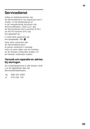 Page 93nl
93
Servicedienst
Adres en telefoonnummer van  
de Servicedienst in uw omgeving kunt u 
vinden  in het telefoonboek of 
in de meegeleverde brochure met  
service-adressen. Geef a.u.b. aan  
de Servicedienst het E-nummer (E-Nr.) 
en het FD-nummer (FD) van 
het apparaat op. 
U vindt deze gegevens op  
het typeplaatje. Afb. ,
Door deze nummers aan  
de Servicedienst door 
te geven voorkomt u onnodig 
heen en weer rijden van de monteur 
en de hieraan verbonden kosten. En  
de hieraan verbonden kosten....