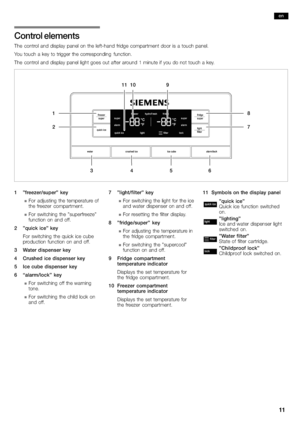 Page 1111
Control elements
The control and display panel on the left−hand fridge compartment door is a touch panel.
You touch a key to trigger the corresponding function.
The control and 
display panel light goes out after around 1 minute if you do not touch a key.
1
27
8
10
3456
119
1 "freezer/super" key
nFor adjusting the temperature of
the freezer compartment.
nFor switching the "superfreeze"
function on and off.
2 "quick ice" key
For switching the quick ice cube
production function...