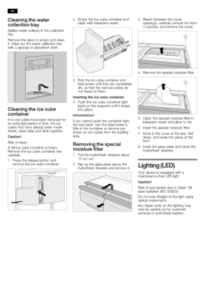 Page 2222
Cleaning the water
collection tray
Spilled water collects in the collection
tray.
Remove the sieve to empty and clean
it. Wipe out the water collection tray
with a sponge or absorbent cloth
.
Cleaning the ice cube
container
If no ice cubes have been removed for
an extended period of time, the ice
cubes that have already been made
shrink, taste stale and stick together.
Caution !
Risk of injury.
A full ice cube c
ontainer is heavy.
Remove the ice cube container very
carefully.
1.Press the release...