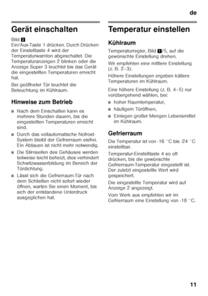 Page 11de11
Gerät einschalten 
Bild 2 
Ein/Aus-Taste 1 drücken. Durch Drücken  
der Einstelltaste 4 wird der  
Temperaturwarnton abgeschaltet. Die 
Temperaturanzeigen 2 blinken oder die 
Anzeige Super 3 leuchtet bis das Gerät 
die eingestellten Temperaturen erreicht  
hat. 
Bei geöffneter Tür leuchtet die  
Beleuchtung im Kühlraum. 
Hinweise zum Betrieb
■Nach dem Einschalten kann es  
mehrere Stunden dauern, bis die  
eingestellten Temperaturen erreicht 
sind.
■Durch das vollautomatische Nofrost- 
System bleibt...