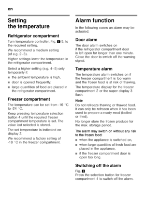 Page 28en 
28
Setting  
the temperature 
Refrigerator compartment 
Turn temperature controller, Fig.1/5, to 
the required setting.   
We recommend a medium setting  
(of e.g. 2–3). 
Higher settings lower the temperature in  
the refrigerator compartment. 
Select a higher setting (e.g. 4–5) only  
temporarily if:
■the ambient temperature is high,
■door is opened frequently,
■large quantities of food are placed in  
the refrigerator compartment.
Freezer compartment 
The temperature can be set from -16 °C  
to -24...