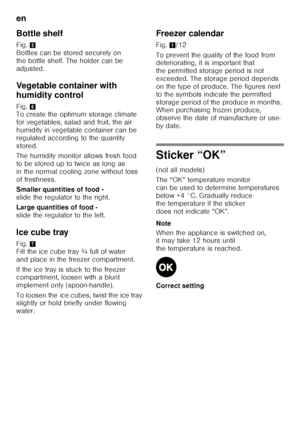 Page 32en 
32
Bottle shelf 
Fig. 
5 
Bottles can be stored securely on  
the bottle shelf. The holder can be 
adjusted. 
Vegetable container with  
humidity control 
Fig. 6 
To create the optimum storage climate  
for vegetables, salad and fruit, the air 
humidity in vegetable container can be 
regulated according to the quantity 
stored. 
The humidity monitor allows fresh food  
to be stored up to twice as long as 
in the normal cooling zone without loss 
of freshness. 
Smaller quantities of food -   
slide...