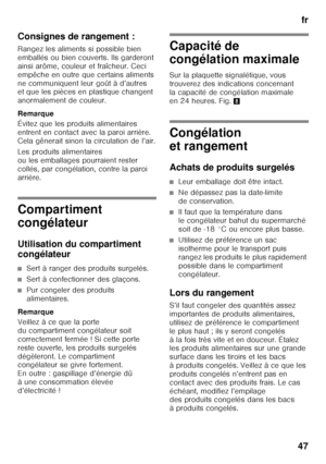 Page 47fr
47
Consignes de rangement : 
Rangez les aliments si possible bien  
emballés ou bien couverts. Ils garderont 
ainsi arôme, couleur et fraîcheur. Ceci 
empêche en outre que certains aliments 
ne communiquent leur goût à d’autres  
et que les pièces en plastique changent  
anormalement de couleur. 
Remarque 
Évitez que les produits alimentaires  
entrent en contact avec la paroi arrière. 
Cela gênerait sinon la circulation de l’air. 
Les produits alimentaires  
ou les emballages pourraient rester...