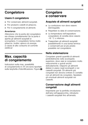 Page 65it
65
Congelatore 
Usare il congelatore
■Per conservare alimenti surgelati.
■Per produrre cubetti di ghiaccio.
■Per il congelamento di alimenti.
Avver tenza 
Attenzione che la porta del congelatore  
sia chiusa correttamente! Se la porta è 
aperta gli alimenti surgelati si 
scongelano. Il congelatore forma molto 
ghiaccio. Inoltre: spreco di energia  
a causa di alto consumo di corrente  
elettrica!
Max. capacità  
di congelamento 
Indicazioni sulla max. possibilità  
di congelamento in 24 ore sono...