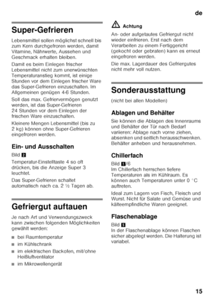 Page 15de15
Super-Gefrieren 
Lebensmittel sollen möglichst schnell bis  
zum Kern durchgefroren werden, damit  
Vitamine, Nährwerte, Aussehen und  
Geschmack erhalten bleiben. 
Damit es beim Einlegen frischer  
Lebensmittel nicht zum unerwünschten 
Temperaturanstieg kommt, ist einige 
Stunden vor dem Einlegen frischer Ware  
das Super-Gefrieren einzuschalten. Im  
Allgemeinen genügen 4-6 Stunden. 
Soll das max. Gefriervermögen genutzt  
werden, ist das Super-Gefrieren 
24 Stunden vor dem Einlegen der  
frischen...