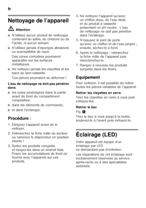 Page 52fr 
52
Nettoyage de l’appareil ã=Attention
■N’utilisez aucun produit de nettoyage  
contenant du sable, du chlorure ou de 
l’acide, ni aucun solvant.
■N’utilisez jamais d’éponges abrasives  
ou susceptibles de rayer. 
Des zones corrodées pourraient  
apparaître sur les surfaces 
métalliques.
■Ne nettoyez jamais les clayettes et les  
bacs au lave-vaisselle. 
Ces pièces pourraient se déformer !
L’eau de nettoyage ne doit pas pénétrer  
dans 
■les ouïes aménagées dans la partie  
avant du fond du...