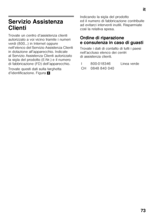 Page 73it
73
Servizio Assistenza  
Clienti 
Trovate un centro d’assistenza clienti  
autorizzato a voi vicino tramite i numeri 
verdi (800…) in Internet oppure 
nell’elenco del Servizio Assistenza Clienti  
in dotazione all’apparecchio. Indicate  
al Servizio Assistenza Clienti autorizzato  
la sigla del prodotto (E-Nr.) e il numero  
di fabbricazione (FD) dell’apparecchio. 
Trovate questi dati sulla targhetta  
d’identificazione. Figura 8Indicando la sigla del prodotto  
ed il numero di fabbricazione...