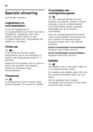 Page 84nl 
84
Speciale uitvoering 
(niet bij alle modellen) 
Legplateaus en  
voorraadvakken 
U kunt de legplateaus en  
de voorraadvakken in de deur naar wens  
verplaatsen. Legplateau naar voren  
trekken, iets laten zakken en aan 
de zijkant uitzwenken. Voorraadvak iets 
optillen en eruit halen. 
Chillervak 
Afb.1/6 
In het chillervak heersen lagere  
temperaturen dan in de koelruimte. Er 
kunnen ook temperaturen onder 0 °C 
optreden. 
Ideaal voor het bewaren van vis, vlees en  
worst. Niet geschikt voor...