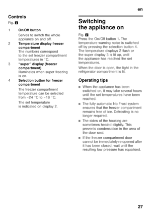 Page 27en27
Controls 
Fig. 
2
Switching  
the appliance on 
Fig.2 
Press the On/Off button 1. The  
temperature warning noise is switched 
off by pressing the selection button 4.  
The temperature displays 2 flash or  
the super display 3 is lit up, until  
the appliance has reached the set  
temperatures. 
When the door is open, the light in the  
refrigerator compartment is lit. 
Operating tips
■When the appliance has been  
switched on, it may take several hours 
until the set temperatures have been...