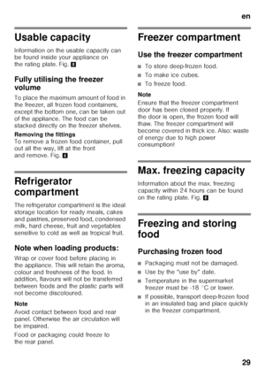 Page 29en29
Usable capacity 
Information on the usable capacity can  
be found inside your appliance on  
the rating plate. Fig. 8
Fully utilising the freezer  
volume 
To place the maximum amount of food in  
the freezer, all frozen food containers, 
except the bottom one, can be taken out 
of the appliance. The food can be  
stacked directly on the freezer shelves. 
Removing the fittings  
To remove a frozen food container, pull  
out all the way, lift at the front  
and remove. Fig. 4
Refrigerator...