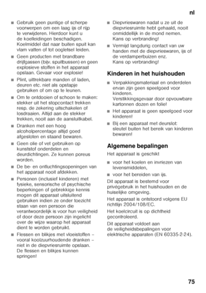 Page 75nl
75
■Gebruik geen puntige of scherpe  
voorwerpen om een laag ijs of rijp  
te verwijderen. Hierdoor kunt u 
de koelleidingen beschadigen. 
Koelmiddel dat naar buiten spuit kan 
vlam vatten of tot oogletsel leiden. 
■Geen producten met brandbare  
drijfgassen (bijv. spuitbussen) en geen  
explosieve stoffen in het apparaat  
opslaan. Gevaar voor explosie!
■Plint, uittrekbare manden of laden,  
deuren etc. niet als opstapje  
gebruiken of om op te leunen.
■Om te ontdooien of schoon te maken:  
stekker...