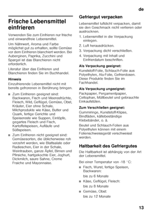 Page 13de13
Frische Lebensmittel  
einfrieren 
Verwenden Sie zum Einfrieren nur frische  
und einwandfreie Lebensmittel. 
Um Nährwert, Aroma und Farbe  
möglichst gut zu erhalten, sollte Gemüse  
vor dem Einfrieren blanchiert werden. Bei 
Auberginen, Paprika, Zucchini und 
Spargel ist das Blanchieren nicht 
erforderlich. 
Literatur über das Einfrieren und  
Blanchieren finden Sie im Buchhandel. 
Hinweis 
Einzufrierende Lebensmittel nicht mit  
bereits gefrorenen in Berührung bringen.
■Zum Einfrieren geeignet...