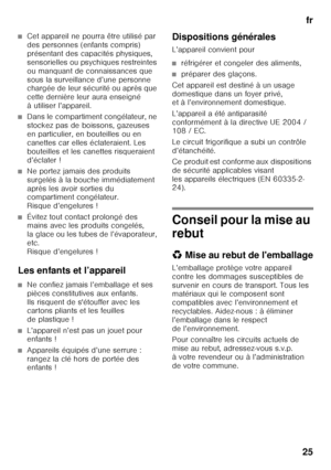 Page 25fr
25
■Cet appareil ne pourra être utilisé par  
des personnes (enfants compris)  
présentant des capacités physiques, 
sensorielles ou psychiques restreintes 
ou manquant de connaissances que 
sous la surveillance d’une personne  
chargée de leur sécurité ou après que  
cette dernière leur aura enseigné 
à utiliser l’appareil.
■Dans le compartiment congélateur, ne  
stockez pas de boissons, gazeuses 
en particulier, en bouteilles ou en 
canettes car elles éclateraient. Les 
bouteilles et les canettes...