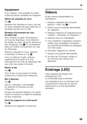 Page 39fr
39
Equipement 
Pour nettoyer, il est possible de retirer  
toutes les pièces variables de l’appareil. 
Retirer les clayettes en verre 
Fig.
6
Soulevez les clayettes en verre, tirez-les  
en avant, abaissez-les puis sortez-les en 
les faisant pivoter sur le côté.  
Bandeau d’écoulement de l’eau  
de dégivrage 
Pour nettoyer la rigole d’écoulement  
de l’eau de dégivrage, il faut détacher 
la clayette en verre, située au dessus du  
bac à légumes, Fig. 1/13, du bandeau 
situé sur l’orifice d’écoulement...