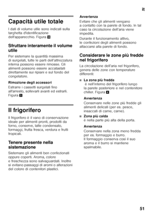 Page 51it
51
Capacità utile totale 
I dati di volume utile sono indicati sulla  
targhetta d'identificazione  
dell'apparecchio. Figura 2
Sfruttare interamente il volume  
utile 
Per sistemare la quantità massima  
di surgelati, tutte le parti dell’attrezzatura 
interna possono essere rimosse. Gli 
alimenti possono essere accatastati  
direttamente sui ripiani e sul fondo del  
congelatore. 
Rimozione degli accessori 
Estrarre i cassetti surgelati fino  
all'arresto, sollevarli avanti ed estrarli....