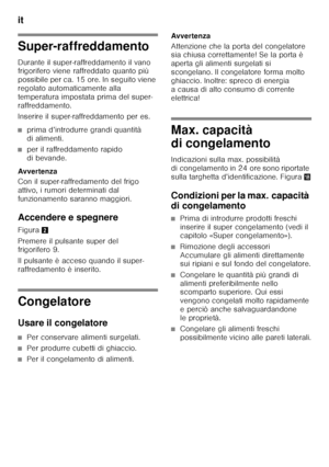 Page 52it 
52
Super-raffreddamento 
Durante il super-raffreddamento il vano  
frigorifero viene raffreddato quanto più  
possibile per ca. 15 ore. In seguito viene  
regolato automaticamente alla 
temperatura impostata prima del super-
raffreddamento. 
Inserire il super-raffreddamento per es.
■prima d’introdurre grandi quantità  
di alimenti.
■per il raffreddamento rapido  
di bevande.
Avver tenza 
Con il super-raffredamento del frigo  
attivo, i rumori determinati dal 
funzionamento saranno maggiori....