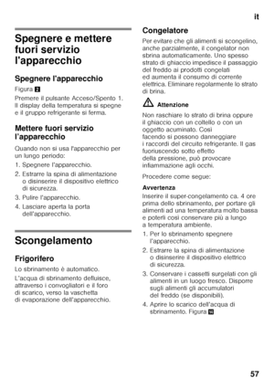 Page 57it
57
Spegnere e mettere  
fuori servizio  
l'apparecchio 
Spegnere l'apparecchio 
Figura 2
Premere il pulsante Acceso/Spento 1.  
Il display della temperatura si spegne 
e il gruppo refrigerante si ferma. 
Mettere fuori servizio  
l’apparecchio 
Quando non si usa l'apparecchio per  
un lungo periodo: 
1. Spegnere l’apparecchio. 
2. Estrarre la spina di alimentazione  o disinserire il dispositivo elettrico  
di sicurezza.
3. Pulire l’apparecchio. 
4. Lasciare aperta la porta...