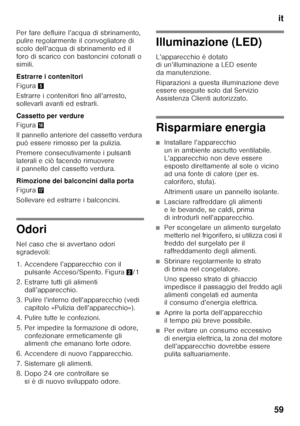 Page 59it
59
Per fare defluire l’acqua di sbrinamento,  
pulire regolarmente il convogliatore di  
scolo dell’acqua di sbrinamento ed il 
foro di scarico con bastoncini cotonati o 
simili. 
Estrarre i contenitori 
Figura
5
Estrarre i contenitori fino all’arresto,  
sollevarli avanti ed estrarli. 
Cassetto per verdure 
Figura 0
Il pannello anteriore del cassetto verdura  
può essere rimosso per la pulizia. 
Premere consecutivamente i pulsanti  
laterali e ciò facendo rimuovere 
il pannello del cassetto verdura....