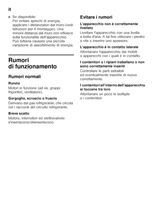 Page 60it 
60
■Se disponibile:   
Per evitare sprechi di energia,  
applicare i distanziatori dal muro (vedi 
Istruzioni per il montaggio). Una 
minore distanza dal muro non influisce 
sulla funzionalità dell’apparecchio.  
Può tuttavia causare una piccola  
variazione di assorbimento di energia.
Rumori  
di funzionamento 
Rumori normali 
Ronzio 
Motori in funzione (ad es. gruppi  
frigoriferi, ventilatore). 
Gorgoglìo, scroscio o fruscìo 
Derivano dal gas refrigerante, che circola  
nei i raccordi del circuito...