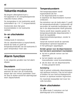 Page 70nl 
70
Vakantie-modus 
Bij langere afwezigheid kunt u  
het apparaat in de energiebesparende  
Vakantie-modus zetten. 
De temperatuur in de koelruimte wordt  
automatisch op +14 °C omgeschakeld. 
Gedurende deze tijd geen  
levensmiddelen in de koelruimte  
opslaan. 
In- en uitschakelen 
Afb.2
Holiday-toets 6 indrukken. 
Als de vakantiemodus is ingeschakeld,  
brandt de toets en geeft de  
temperatuurindicatie van de koelruimte 8  
geen temperatuur meer aan.
Alarm function 
In de volgende gevallen kan het...