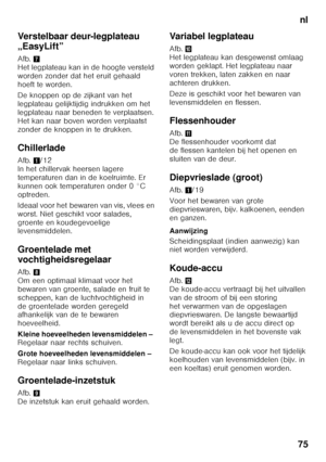 Page 75nl
75
Verstelbaar deur-legplateau  
„EasyLift” 
Afb.
7 
Het legplateau kan in de hoogte versteld  
worden zonder dat het eruit gehaald 
hoeft te worden. 
De knoppen op de zijkant van het  
legplateau gelijktijdig indrukken om het 
legplateau naar beneden te verplaatsen.  
Het kan naar boven worden verplaatst  
zonder de knoppen in te drukken.
Chillerlade 
Afb. 1/12 
In het chillervak heersen lagere  
temperaturen dan in de koelruimte. Er 
kunnen ook temperaturen onder 0 °C 
optreden. 
Ideaal voor het...