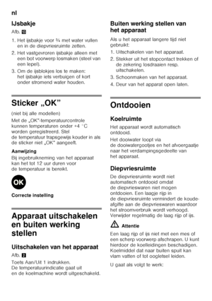 Page 76nl 
76
IJsbakje 
Afb.
-
1. Het ijsbakje voor ¾ met water vullen  en in de diepvriesruimte zetten.
2. Het vastgevroren ijsbakje alleen met  een bot voorwerp losmaken (steel van  
een lepel).
3. Om de ijsblokjes los te maken:  het ijsbakje iets verbuigen of kort  
onder stromend water houden.
Sticker „OK” 
(niet bij alle modellen) 
Met de „OK”-temperatuurcontrole  
kunnen temperaturen onder +4 °C 
worden geregistreerd. Stel 
de temperatuur trapsgewijs kouder in als  
de sticker niet „OK” aangeeft....