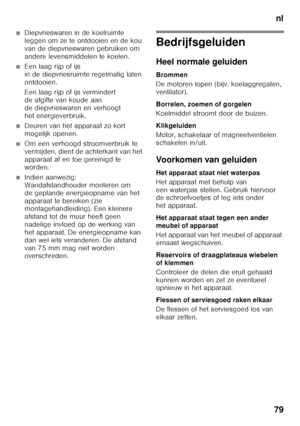 Page 79nl
79
■Diepvrieswaren in de koelruimte  
leggen om ze te ontdooien en de kou  
van de diepvrieswaren gebruiken om 
andere levensmiddelen te koelen.
■Een laag rijp of ijs  
in de diepvriesruimte regelmatig laten 
ontdooien. 
Een laag rijp of ijs vermindert  
de afgifte van koude aan  
de diepvrieswaren en verhoogt  
het energieverbruik.
■Deuren van het apparaat zo kort  
mogelijk openen.
■Om een verhoogd stroomverbruik te  
vermijden, dient de achterkant van het 
apparaat af en toe gereinigd te  
worden....