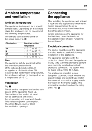 Page 25en25
Ambient temperature  
and ventilation 
Ambient temperature 
The appliance is designed for a specific  
climate class. Depending on the climate 
class, the appliance can be operated at 
the following temperatures. 
The climate class can be found on  
the rating plate. Fig. 8
Note 
The appliance is fully functional within  
the room temperature limits 
of the indicated climatic class. If 
an appliance of climatic class SN  
is operated at colder room temperatures,  
the appliance will not be damaged...