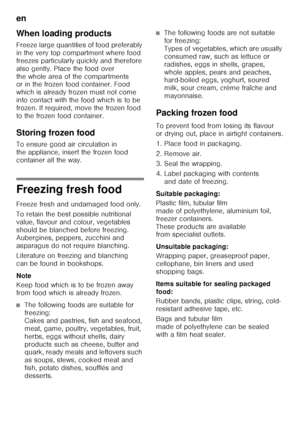 Page 30en 
30
When loading products 
Freeze large quantities of food preferably  
in the very top compartment where food 
freezes particularly quickly and therefore 
also gently. Place the food over 
the whole area of the compartments  
or in the frozen food container. Food  
which is already frozen must not come 
into contact with the food which is to be 
frozen. If required, move the frozen food  
to the frozen food container. 
Storing frozen food 
To ensure good air circulation in  
the appliance, insert the...