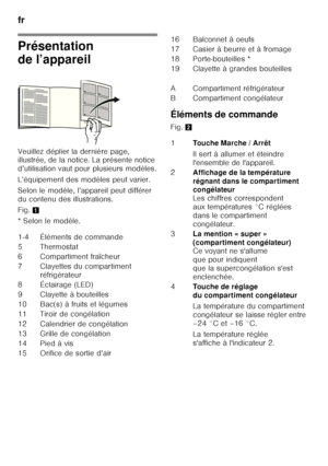 Page 44fr 
44
Présentation  
de l’appareil 
Veuillez déplier la dernière page,  
illustrée, de la notice. La présente notice  
d’utilisation vaut pour plusieurs modèles. 
L’équipement des modèles peut varier. 
Selon le modèle, l’appareil peut différer  
du contenu des illustrations. 
Fig. 1
*Selon lemodèle. Éléments de commande 
Fig. 
2
1-4 Éléments de commande 
5T herm osta t
6 Compartiment fraîcheur 
7 Clayettes du compartiment  réfrigérateur
8É cla ir a g e  ( LE D )
9 Clayette à bouteilles
10 Bac(s) à...