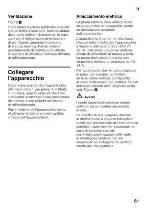 Page 61it
61
Ventilazione 
Figura
3
L’aria lungo la parete posteriore e quelle  
laterali tende a scaldarsi, l'aria riscaldata  
deve poter defluire liberamente. In caso 
contrario il refrigeratore deve lavorare  
di più. Questo aumenta il consumo  
di energia elettrica. Perciò: evitare 
assolutamente di coprire o di ostruire  
le aperture di afflusso e deflusso dell'aria  
di raffreddamento.
Collegare  
l’apparecchio 
Dopo avere posizionato l’apparecchio,  
attendere circa 1 ore prima di metterlo 
in...