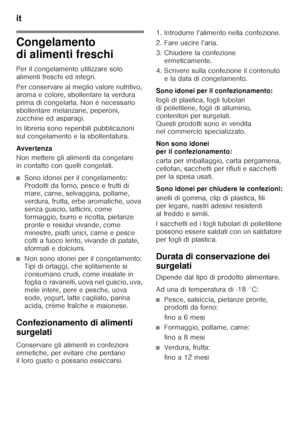 Page 66it 
66
Congelamento  
di alimenti freschi 
Per il congelamento utilizzare solo  
alimenti freschi ed integri. 
Per conservare al meglio valore nutritivo,  
aroma e colore, sbollentare la verdura  
prima di congelarla. Non è necessario 
sbollentare melanzane, peperoni, 
zucchine ed asparagi. 
In libreria sono reperibili pubblicazioni  
sul congelamento e la sbollentatura. 
Avver tenza 
Non mettere gli alimenti da congelare  
in contatto con quelli congelati.
■Sono idonei per il congelamento:  
Prodotti da...